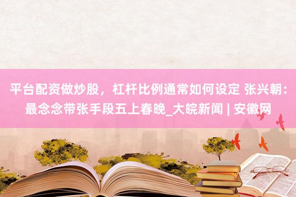 平台配资做炒股，杠杆比例通常如何设定 张兴朝：最念念带张手段五上春晚_大皖新闻 | 安徽网