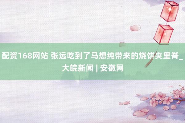 配资168网站 张远吃到了马想纯带来的烧饼夹里脊_大皖新闻 | 安徽网