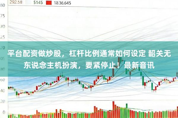 平台配资做炒股，杠杆比例通常如何设定 韶关无东说念主机扮演，要紧停止！最新音讯