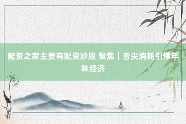 配资之家主要有配资炒股 聚焦｜舌尖消耗引爆年味经济