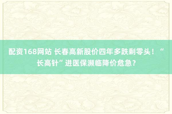 配资168网站 长春高新股价四年多跌剩零头！“长高针”进医保濒临降价危急？