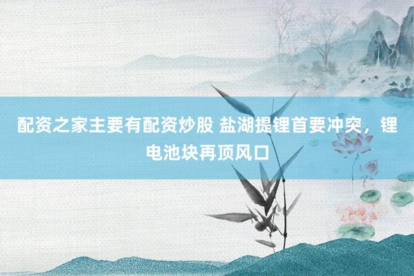 配资之家主要有配资炒股 盐湖提锂首要冲突，锂电池块再顶风口