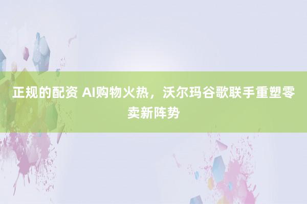 正规的配资 AI购物火热，沃尔玛谷歌联手重塑零卖新阵势