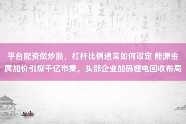 平台配资做炒股，杠杆比例通常如何设定 能源金属加价引爆千亿市集，头部企业加码锂电回收布局