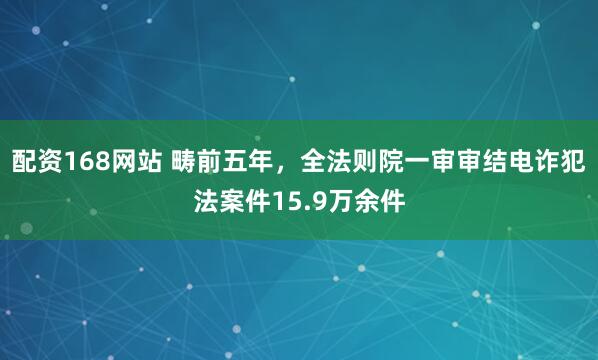 配资168网站 畴前五年，全法则院一审审结电诈犯法案件15.9万余件