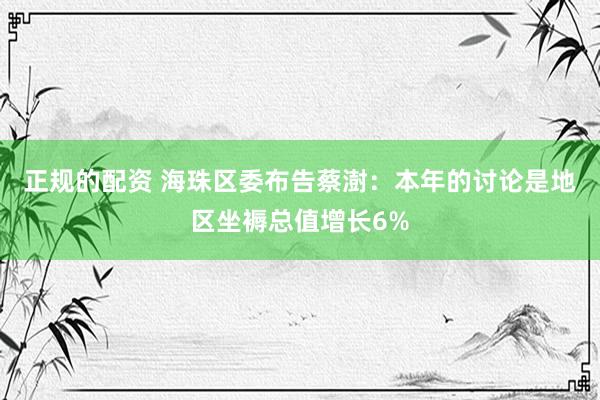 正规的配资 海珠区委布告蔡澍：本年的讨论是地区坐褥总值增长6%