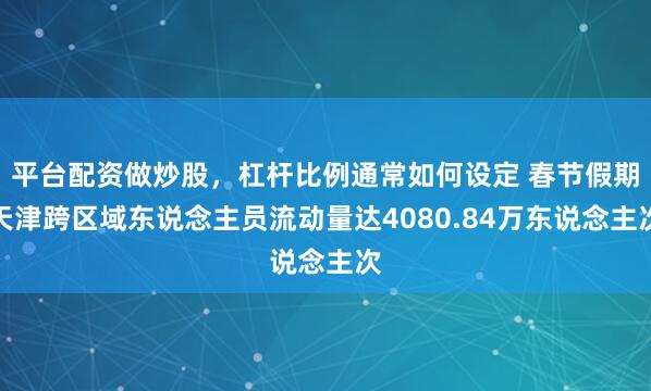 平台配资做炒股，杠杆比例通常如何设定 春节假期天津跨区域东说念主员流动量达4080.84万东说念主次