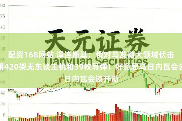 配资168网站 泽连斯基：俄对乌发动大领域伏击，动用420架无东谈主机和39枚导弹！好意思乌日内瓦会谈开动