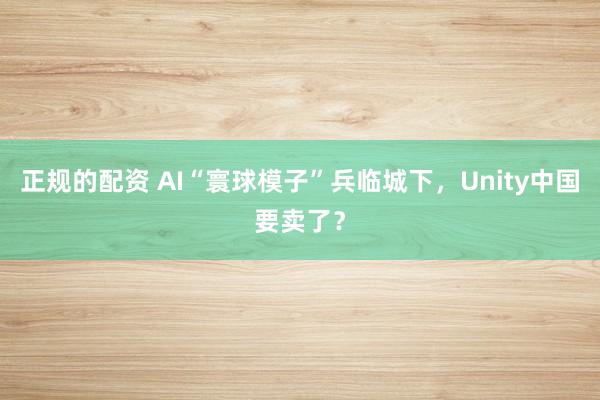 正规的配资 AI“寰球模子”兵临城下，Unity中国要卖了？