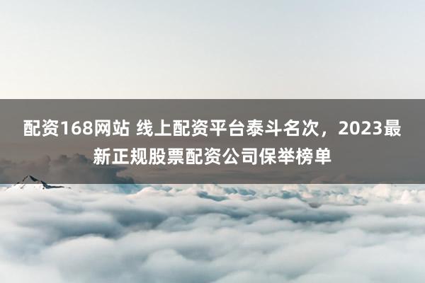 配资168网站 线上配资平台泰斗名次，2023最新正规股票配资公司保举榜单