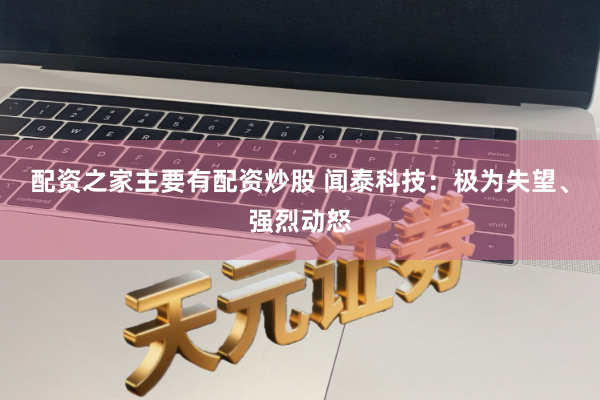 配资之家主要有配资炒股 闻泰科技：极为失望、强烈动怒