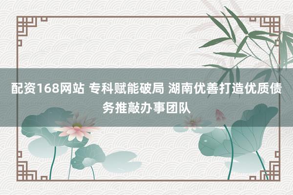 配资168网站 专科赋能破局 湖南优善打造优质债务推敲办事团队