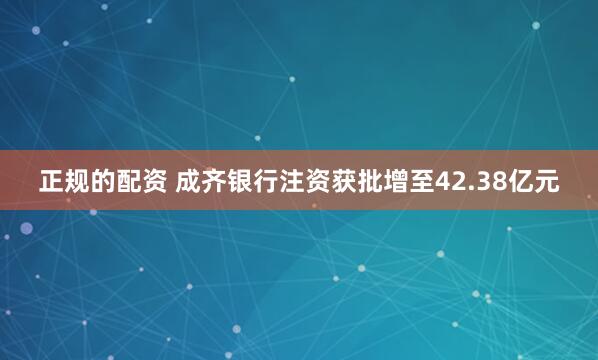正规的配资 成齐银行注资获批增至42.38亿元