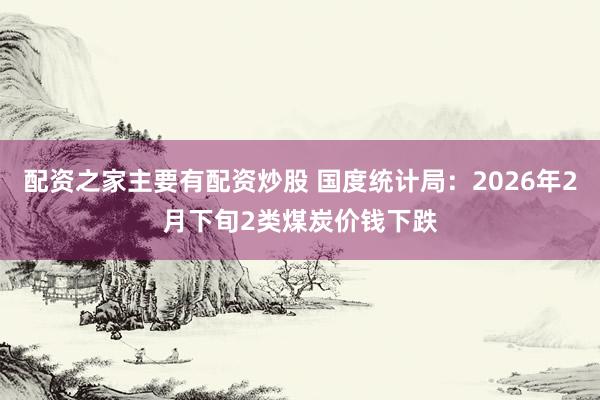 配资之家主要有配资炒股 国度统计局：2026年2月下旬2类煤炭价钱下跌
