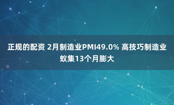 正规的配资 2月制造业PMI49.0% 高技巧制造业蚁集13个月膨大