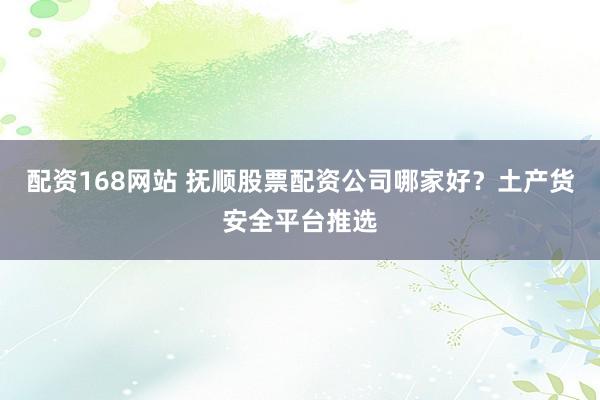 配资168网站 抚顺股票配资公司哪家好？土产货安全平台推选