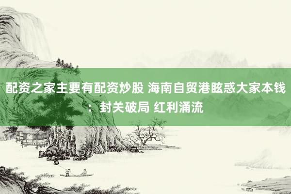 配资之家主要有配资炒股 海南自贸港眩惑大家本钱：封关破局 红利涌流