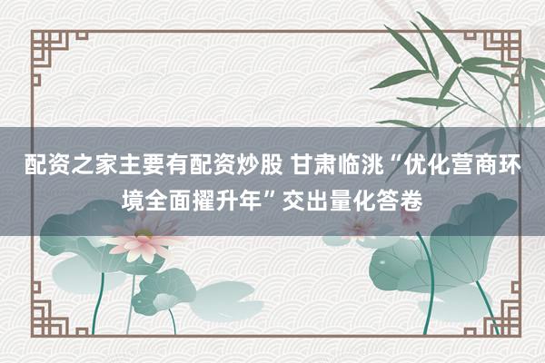 配资之家主要有配资炒股 甘肃临洮“优化营商环境全面擢升年”交出量化答卷