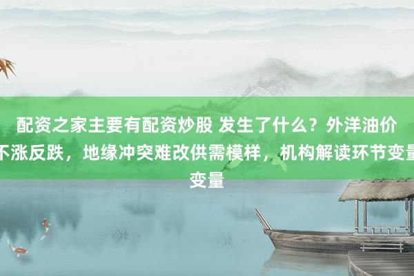 配资之家主要有配资炒股 发生了什么？外洋油价不涨反跌，地缘冲突难改供需模样，机构解读环节变量