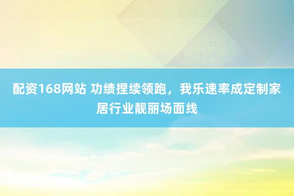 配资168网站 功绩捏续领跑，我乐速率成定制家居行业靓丽场面线