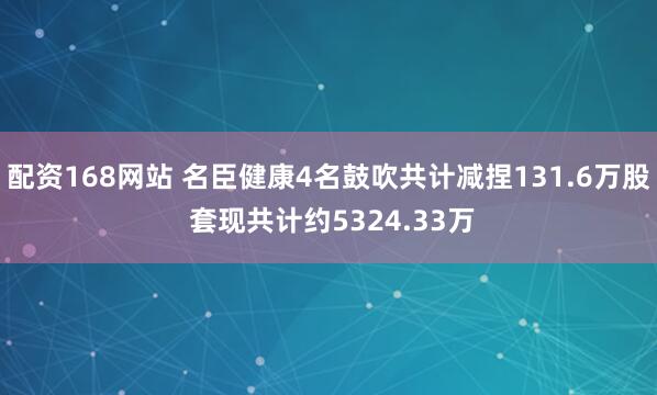 配资168网站 名臣健康4名鼓吹共计减捏131.6万股 套现共计约5324.33万