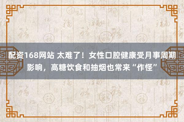 配资168网站 太难了！女性口腔健康受月事周期影响，高糖饮食和抽烟也常来“作怪”