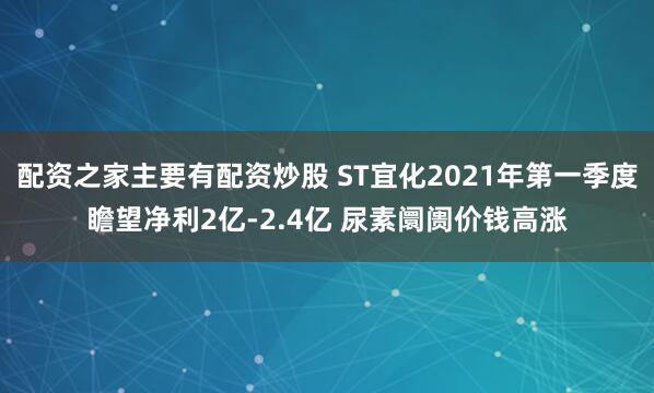 配资之家主要有配资炒股 ST宜化2021年第一季度瞻望净利2亿-2.4亿 尿素阛阓价钱高涨