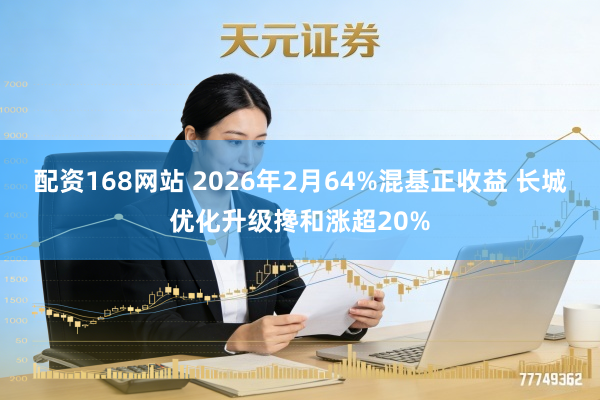 配资168网站 2026年2月64%混基正收益 长城优化升级搀和涨超20%