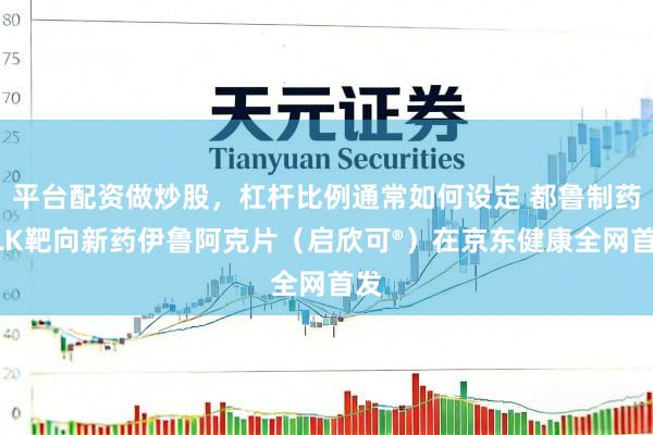 平台配资做炒股，杠杆比例通常如何设定 都鲁制药ALK靶向新药伊鲁阿克片（启欣可®）在京东健康全网首发