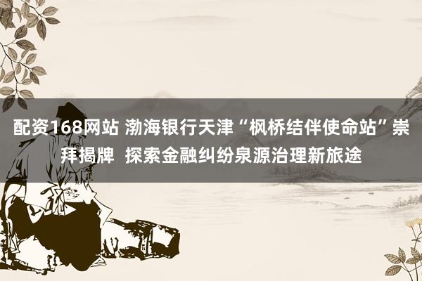配资168网站 渤海银行天津“枫桥结伴使命站”崇拜揭牌  探索金融纠纷泉源治理新旅途