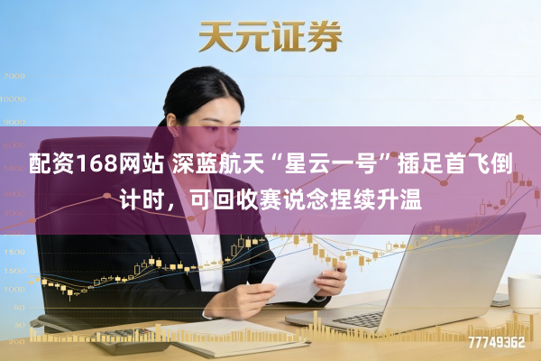 配资168网站 深蓝航天“星云一号”插足首飞倒计时，可回收赛说念捏续升温