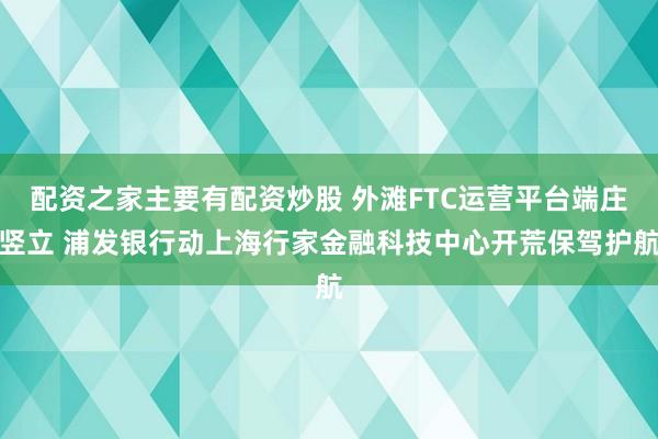 配资之家主要有配资炒股 外滩FTC运营平台端庄竖立 浦发银行动上海行家金融科技中心开荒保驾护航