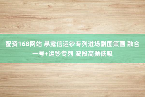 配资168网站 暴露信运钞专列进场副图策画 融合一号+运钞专列 波段高抛低吸