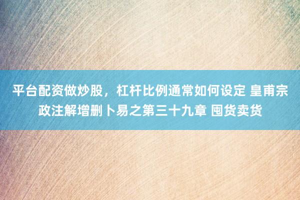 平台配资做炒股，杠杆比例通常如何设定 皇甫宗政注解增删卜易之第三十九章 囤货卖货