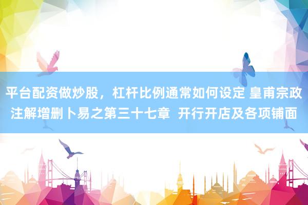 平台配资做炒股，杠杆比例通常如何设定 皇甫宗政注解增删卜易之第三十七章  开行开店及各项铺面