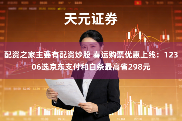 配资之家主要有配资炒股 春运购票优惠上线：12306选京东支付和白条最高省298元