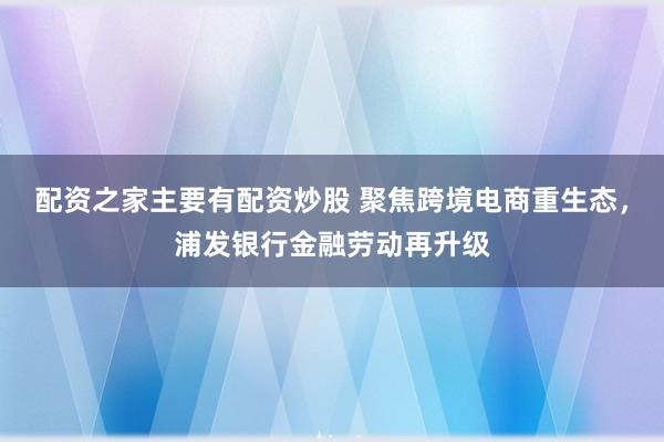 配资之家主要有配资炒股 聚焦跨境电商重生态，浦发银行金融劳动再升级