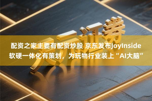配资之家主要有配资炒股 京东发布JoyInside软硬一体化有策划，为玩物行业装上“AI大脑”