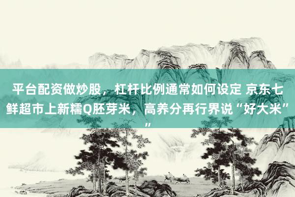 平台配资做炒股，杠杆比例通常如何设定 京东七鲜超市上新糯Q胚芽米，高养分再行界说“好大米”