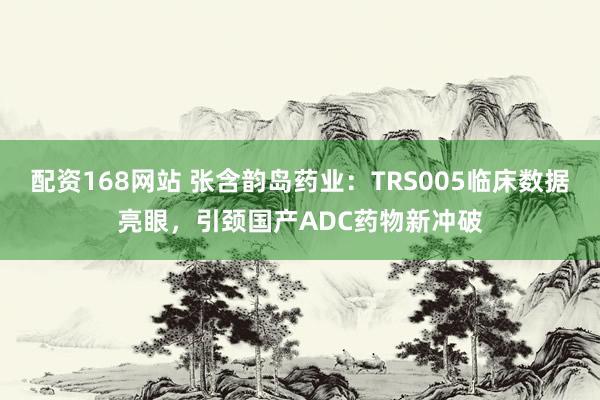 配资168网站 张含韵岛药业：TRS005临床数据亮眼，引颈国产ADC药物新冲破