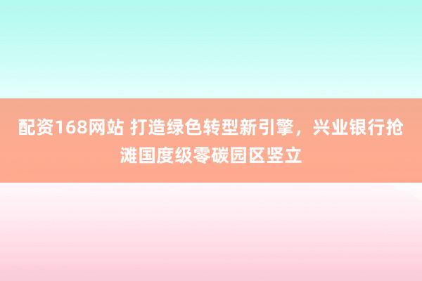 配资168网站 打造绿色转型新引擎，兴业银行抢滩国度级零碳园区竖立
