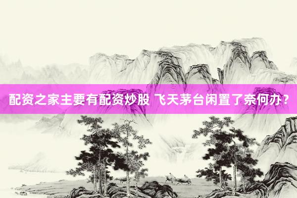 配资之家主要有配资炒股 飞天茅台闲置了奈何办？