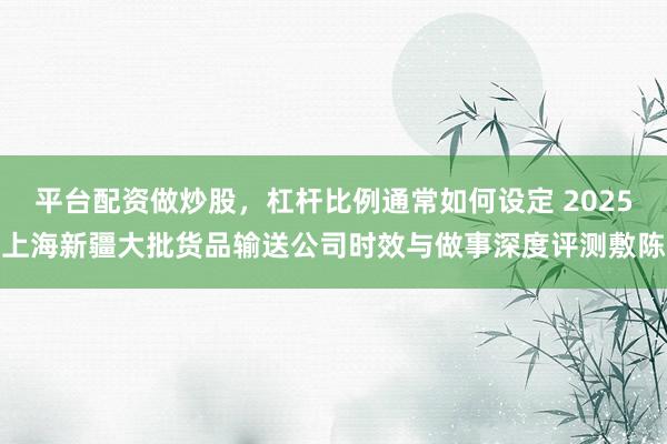 平台配资做炒股，杠杆比例通常如何设定 2025上海新疆大批货品输送公司时效与做事深度评测敷陈