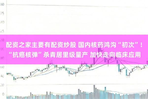 配资之家主要有配资炒股 国内核药鸿沟“初次”！“抗癌核弹”杀青居里级量产 加快走向临床应用