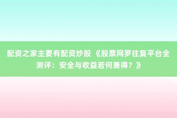 配资之家主要有配资炒股 《股票网罗往复平台全测评：安全与收益若何兼得？》