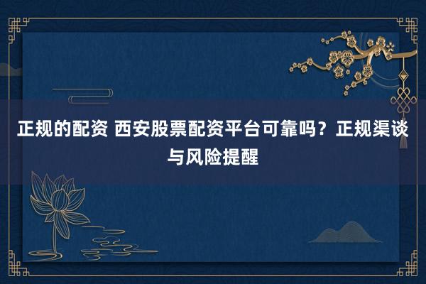 正规的配资 西安股票配资平台可靠吗？正规渠谈与风险提醒