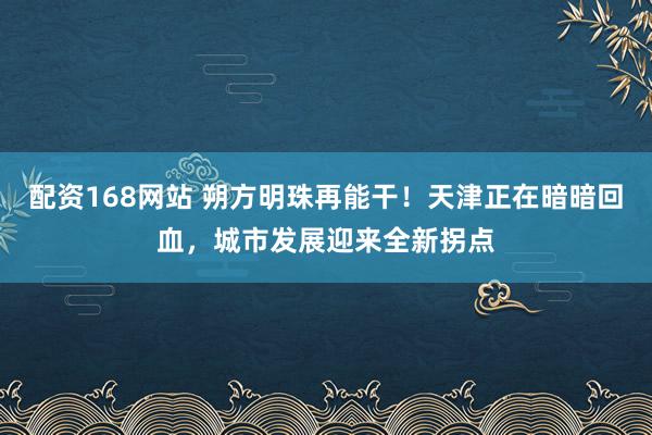 配资168网站 朔方明珠再能干！天津正在暗暗回血，城市发展迎来全新拐点