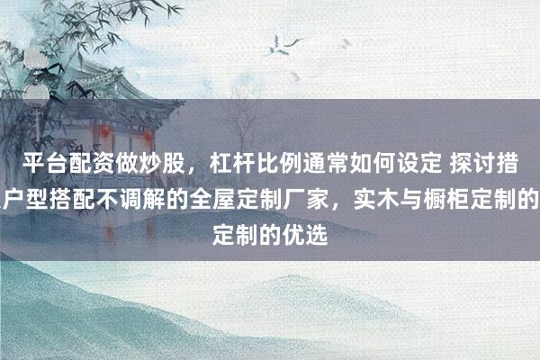 平台配资做炒股，杠杆比例通常如何设定 探讨措置大户型搭配不调解的全屋定制厂家，实木与橱柜定制的优选