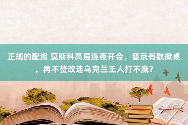 正规的配资 莫斯科高层连夜开会，普京有数掀桌，再不整改连乌克兰王人打不赢？