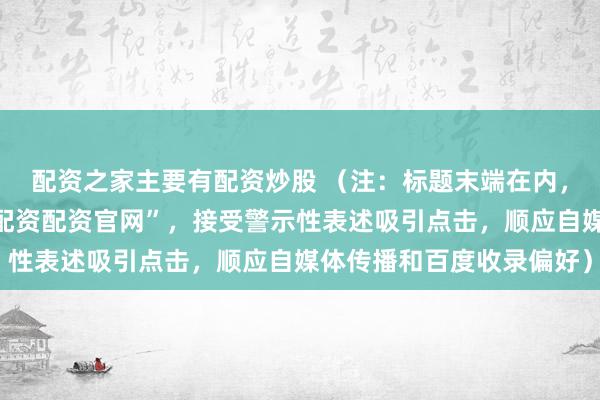 配资之家主要有配资炒股 （注：标题末端在内，包含指定要道词“炒股配资配资官网”，接受警示性表述吸引点击，顺应自媒体传播和百度收录偏好）
